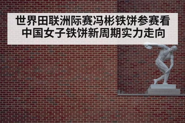 世界田联洲际赛冯彬铁饼参赛看中国女子铁饼新周期实力走向